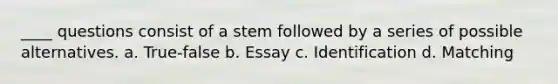 ____ questions consist of a stem followed by a series of possible alternatives. a. True-false b. Essay c. Identification d. Matching