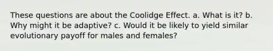 These questions are about the Coolidge Effect. a. What is it? b. Why might it be adaptive? c. Would it be likely to yield similar evolutionary payoff for males and females?