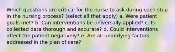 Which questions are critical for the nurse to ask during each step in the nursing process? (select all that apply) a. Were patient goals met? b. Can interventions be universally applied? c. Is collected data thorough and accurate? d. Could interventions affect the patient negatively? e. Are all underlying factors addressed in the plan of care?