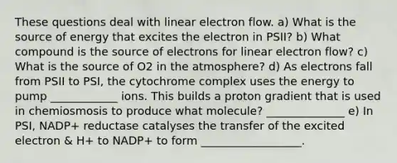 These questions deal with linear electron flow. a) What is the source of energy that excites the electron in PSII? b) What compound is the source of electrons for linear electron flow? c) What is the source of O2 in the atmosphere? d) As electrons fall from PSII to PSI, the cytochrome complex uses the energy to pump ____________ ions. This builds a proton gradient that is used in chemiosmosis to produce what molecule? ______________ e) In PSI, NADP+ reductase catalyses the transfer of the excited electron & H+ to NADP+ to form __________________.