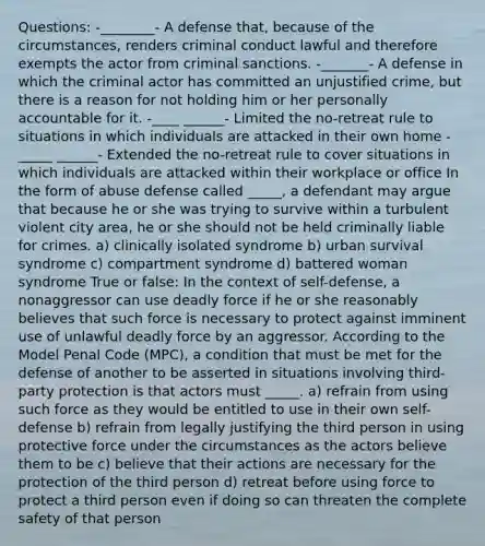 Questions: -________- A defense that, because of the circumstances, renders criminal conduct lawful and therefore exempts the actor from criminal sanctions. -_______- A defense in which the criminal actor has committed an unjustified crime, but there is a reason for not holding him or her personally accountable for it. -____ ______- Limited the no-retreat rule to situations in which individuals are attacked in their own home -_____ ______- Extended the no-retreat rule to cover situations in which individuals are attacked within their workplace or office In the form of abuse defense called _____, a defendant may argue that because he or she was trying to survive within a turbulent violent city area, he or she should not be held criminally liable for crimes. a) clinically isolated syndrome b) urban survival syndrome c) compartment syndrome d) battered woman syndrome True or false: In the context of self-defense, a nonaggressor can use deadly force if he or she reasonably believes that such force is necessary to protect against imminent use of unlawful deadly force by an aggressor. According to the Model Penal Code (MPC), a condition that must be met for the defense of another to be asserted in situations involving third-party protection is that actors must _____. a) refrain from using such force as they would be entitled to use in their own self-defense b) refrain from legally justifying the third person in using protective force under the circumstances as the actors believe them to be c) believe that their actions are necessary for the protection of the third person d) retreat before using force to protect a third person even if doing so can threaten the complete safety of that person