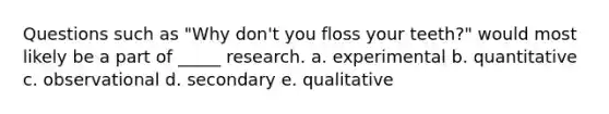 Questions such as "Why don't you floss your teeth?" would most likely be a part of _____ research. a. experimental b. quantitative c. observational d. secondary e. qualitative