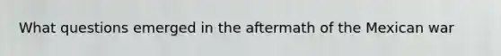 What questions emerged in the aftermath of the Mexican war