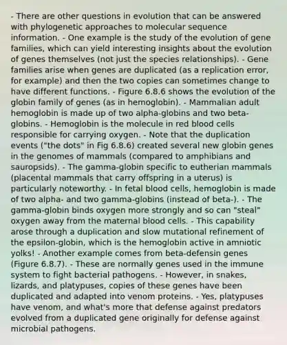 - There are other questions in evolution that can be answered with phylogenetic approaches to molecular sequence information. - One example is the study of the evolution of gene families, which can yield interesting insights about the evolution of genes themselves (not just the species relationships). - Gene families arise when genes are duplicated (as a replication error, for example) and then the two copies can sometimes change to have different functions. - Figure 6.8.6 shows the evolution of the globin family of genes (as in hemoglobin). - Mammalian adult hemoglobin is made up of two alpha-globins and two beta-globins. - Hemoglobin is the molecule in red blood cells responsible for carrying oxygen. - Note that the duplication events ("the dots" in Fig 6.8.6) created several new globin genes in the genomes of mammals (compared to amphibians and sauropsids). - The gamma-globin specific to eutherian mammals (placental mammals that carry offspring in a uterus) is particularly noteworthy. - In fetal blood cells, hemoglobin is made of two alpha- and two gamma-globins (instead of beta-). - The gamma-globin binds oxygen more strongly and so can "steal" oxygen away from the maternal blood cells. - This capability arose through a duplication and slow mutational refinement of the epsilon-globin, which is the hemoglobin active in amniotic yolks! - Another example comes from beta-defensin genes (Figure 6.8.7). - These are normally genes used in the immune system to fight bacterial pathogens. - However, in snakes, lizards, and platypuses, copies of these genes have been duplicated and adapted into venom proteins. - Yes, platypuses have venom, and what's more that defense against predators evolved from a duplicated gene originally for defense against microbial pathogens.