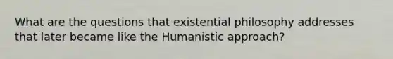 What are the questions that existential philosophy addresses that later became like the Humanistic approach?