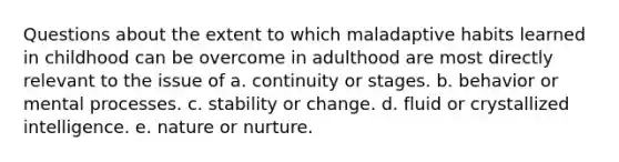 Questions about the extent to which maladaptive habits learned in childhood can be overcome in adulthood are most directly relevant to the issue of a. continuity or stages. b. behavior or mental processes. c. stability or change. d. fluid or crystallized intelligence. e. nature or nurture.