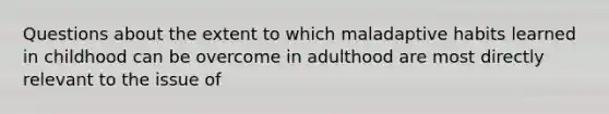 Questions about the extent to which maladaptive habits learned in childhood can be overcome in adulthood are most directly relevant to the issue of