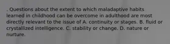 . Questions about the extent to which maladaptive habits learned in childhood can be overcome in adulthood are most directly relevant to the issue of A. continuity or stages. B. fluid or crystallized intelligence. C. stability or change. D. nature or nurture.