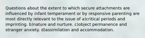 Questions about the extent to which secure attachments are influenced by infant temperament or by responsive parenting are most directly relevant to the issue of a)critical periods and imprinting. b)nature and nurture. c)object permanence and stranger anxiety. d)assimilation and accommodation.