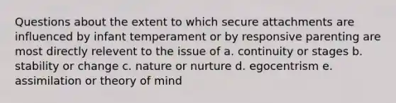 Questions about the extent to which secure attachments are influenced by infant temperament or by responsive parenting are most directly relevent to the issue of a. continuity or stages b. stability or change c. nature or nurture d. egocentrism e. assimilation or theory of mind