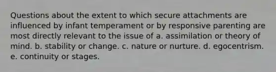 Questions about the extent to which secure attachments are influenced by infant temperament or by responsive parenting are most directly relevant to the issue of a. assimilation or theory of mind. b. stability or change. c. nature or nurture. d. egocentrism. e. continuity or stages.