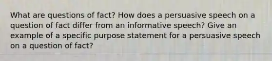 What are questions of fact? How does a persuasive speech on a question of fact differ from an informative speech? Give an example of a specific purpose statement for a persuasive speech on a question of fact?