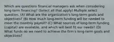 Which are questions financial managers ask when considering long-term financing? (Select all that apply) Multiple select question. (A) What are the organization's long-term goals and objectives? (B) How much long-term funding will be needed to meet the monthly payroll? (C) What sources of long-term funding (capital) are available, and which will best fit our needs? (D) What funds do we need to achieve the firm's long-term goals and objectives?