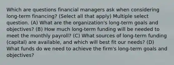 Which are questions financial managers ask when considering long-term financing? (Select all that apply) Multiple select question. (A) What are the organization's long-term goals and objectives? (B) How much long-term funding will be needed to meet the monthly payroll? (C) What sources of long-term funding (capital) are available, and which will best fit our needs? (D) What funds do we need to achieve the firm's long-term goals and objectives?