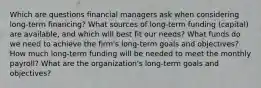 Which are questions financial managers ask when considering long-term financing? What sources of long-term funding (capital) are available, and which will best fit our needs? What funds do we need to achieve the firm's long-term goals and objectives? How much long-term funding will be needed to meet the monthly payroll? What are the organization's long-term goals and objectives?