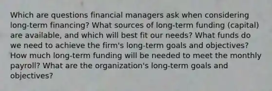 Which are questions financial managers ask when considering long-term financing? What sources of long-term funding (capital) are available, and which will best fit our needs? What funds do we need to achieve the firm's long-term goals and objectives? How much long-term funding will be needed to meet the monthly payroll? What are the organization's long-term goals and objectives?