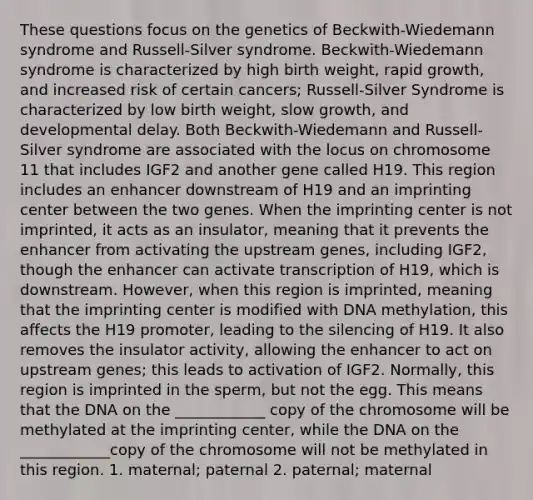 These questions focus on the genetics of Beckwith-Wiedemann syndrome and Russell-Silver syndrome. Beckwith-Wiedemann syndrome is characterized by high birth weight, rapid growth, and increased risk of certain cancers; Russell-Silver Syndrome is characterized by low birth weight, slow growth, and developmental delay. Both Beckwith-Wiedemann and Russell-Silver syndrome are associated with the locus on chromosome 11 that includes IGF2 and another gene called H19. This region includes an enhancer downstream of H19 and an imprinting center between the two genes. When the imprinting center is not imprinted, it acts as an insulator, meaning that it prevents the enhancer from activating the upstream genes, including IGF2, though the enhancer can activate transcription of H19, which is downstream. However, when this region is imprinted, meaning that the imprinting center is modified with DNA methylation, this affects the H19 promoter, leading to the silencing of H19. It also removes the insulator activity, allowing the enhancer to act on upstream genes; this leads to activation of IGF2. Normally, this region is imprinted in the sperm, but not the egg. This means that the DNA on the ____________ copy of the chromosome will be methylated at the imprinting center, while the DNA on the ____________copy of the chromosome will not be methylated in this region. 1. maternal; paternal 2. paternal; maternal