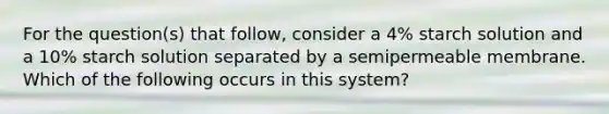 For the question(s) that follow, consider a 4% starch solution and a 10% starch solution separated by a semipermeable membrane. Which of the following occurs in this system?