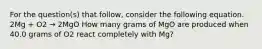 For the question(s) that follow, consider the following equation. 2Mg + O2 → 2MgO How many grams of MgO are produced when 40.0 grams of O2 react completely with Mg?