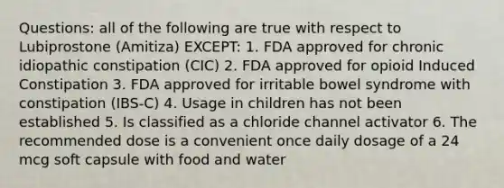 Questions: all of the following are true with respect to Lubiprostone (Amitiza) EXCEPT: 1. FDA approved for chronic idiopathic constipation (CIC) 2. FDA approved for opioid Induced Constipation 3. FDA approved for irritable bowel syndrome with constipation (IBS-C) 4. Usage in children has not been established 5. Is classified as a chloride channel activator 6. The recommended dose is a convenient once daily dosage of a 24 mcg soft capsule with food and water