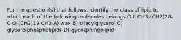 For the question(s) that follows, identify the class of lipid to which each of the following molecules belongs O II CH3-(CH2)28-C-O-(CH2)19-CH3 A) wax B) triacylglycerol C) glycerolphospholipids D) gycosphingolipid