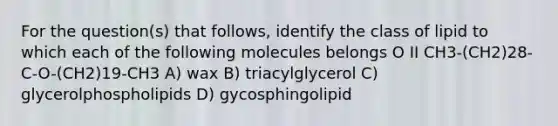 For the question(s) that follows, identify the class of lipid to which each of the following molecules belongs O II CH3-(CH2)28-C-O-(CH2)19-CH3 A) wax B) triacylglycerol C) glycerolphospholipids D) gycosphingolipid