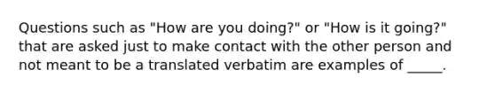 Questions such as "How are you doing?" or "How is it going?" that are asked just to make contact with the other person and not meant to be a translated verbatim are examples of _____.