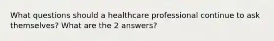 What questions should a healthcare professional continue to ask themselves? What are the 2 answers?