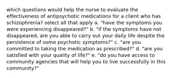 which questions would help the nurse to evaluate the effectiveness of antipsychotic medications for a client who has schizophrenia? select all that apply a. "have the symptoms you were experiencing disappeared?" b. "if the symptoms have not disappeared, are you able to carry out your daily life despite the persistence of some psychotic symptoms?" c. "are you committed to taking the medication as prescribed?" d. "are you satisfied with your quality of life?" e. "do you have access to community agencies that will help you to live successfully in this community?"