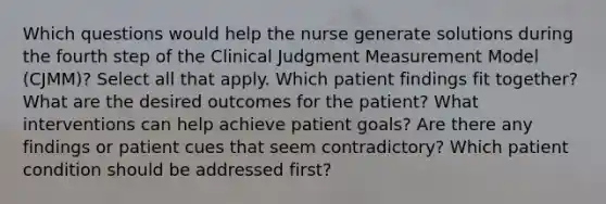 Which questions would help the nurse generate solutions during the fourth step of the Clinical Judgment Measurement Model (CJMM)? Select all that apply. Which patient findings fit together? What are the desired outcomes for the patient? What interventions can help achieve patient goals? Are there any findings or patient cues that seem contradictory? Which patient condition should be addressed first?