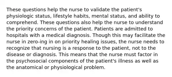 These questions help the nurse to validate the patient's physiologic status, lifestyle habits, mental status, and ability to comprehend. These questions also help the nurse to understand the priority concerns of the patient. Patients are admitted to hospitals with a medical diagnosis. Though this may facilitate the nurse in zero-ing in on priority healing issues, the nurse needs to recognize that nursing is a response to the patient, not to the disease or diagnosis. This means that the nurse must factor in the psychosocial components of the patient's illness as well as the anatomical or physiological problem.