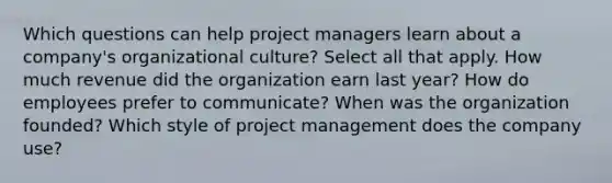 Which questions can help project managers learn about a company's organizational culture? Select all that apply. How much revenue did the organization earn last year? How do employees prefer to communicate? When was the organization founded? Which style of project management does the company use?