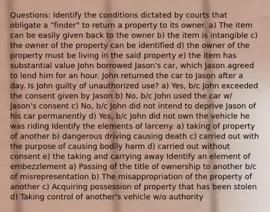 Questions: Identify the conditions dictated by courts that obligate a "finder" to return a property to its owner. a) The item can be easily given back to the owner b) the item is intangible c) the owner of the property can be identified d) the owner of the property must be living in the said property e) the item has substantial value John borrowed Jason's car, which Jason agreed to lend him for an hour. John returned the car to Jason after a day. Is John guilty of unauthorized use? a) Yes, b/c John exceeded the consent given by Jason b) No, b/c John used the car w/ Jason's consent c) No, b/c John did not intend to deprive Jason of his car permanently d) Yes, b/c John did not own the vehicle he was riding Identify the elements of larceny. a) taking of property of another b) dangerous driving causing death c) carried out with the purpose of causing bodily harm d) carried out without consent e) the taking and carrying away Identify an element of embezzlement a) Passing of the title of ownership to another b/c of misrepresentation b) The misappropriation of the property of another c) Acquiring possession of property that has been stolen d) Taking control of another's vehicle w/o authority