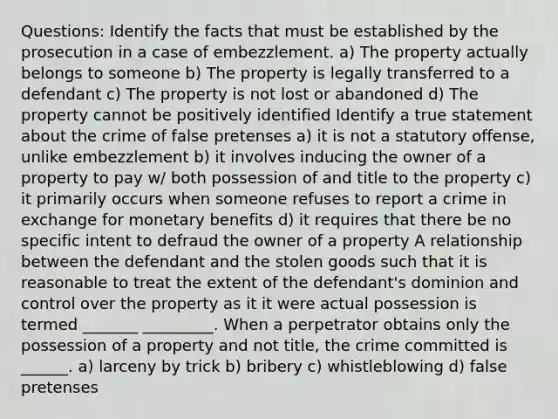 Questions: Identify the facts that must be established by the prosecution in a case of embezzlement. a) The property actually belongs to someone b) The property is legally transferred to a defendant c) The property is not lost or abandoned d) The property cannot be positively identified Identify a true statement about the crime of false pretenses a) it is not a statutory offense, unlike embezzlement b) it involves inducing the owner of a property to pay w/ both possession of and title to the property c) it primarily occurs when someone refuses to report a crime in exchange for monetary benefits d) it requires that there be no specific intent to defraud the owner of a property A relationship between the defendant and the stolen goods such that it is reasonable to treat the extent of the defendant's dominion and control over the property as it it were actual possession is termed _______ _________. When a perpetrator obtains only the possession of a property and not title, the crime committed is ______. a) larceny by trick b) bribery c) whistleblowing d) false pretenses