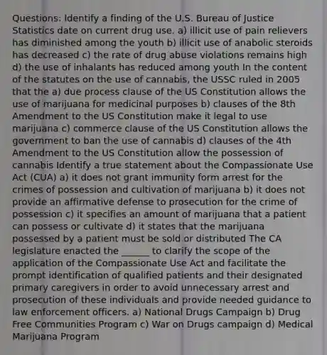 Questions: Identify a finding of the U.S. Bureau of Justice Statistics date on current drug use. a) illicit use of pain relievers has diminished among the youth b) illicit use of anabolic steroids has decreased c) the rate of drug abuse violations remains high d) the use of inhalants has reduced among youth In the content of the statutes on the use of cannabis, the USSC ruled in 2005 that the a) due process clause of the US Constitution allows the use of marijuana for medicinal purposes b) clauses of the 8th Amendment to the US Constitution make it legal to use marijuana c) commerce clause of the US Constitution allows the government to ban the use of cannabis d) clauses of the 4th Amendment to the US Constitution allow the possession of cannabis Identify a true statement about the Compassionate Use Act (CUA) a) it does not grant immunity form arrest for the crimes of possession and cultivation of marijuana b) it does not provide an affirmative defense to prosecution for the crime of possession c) it specifies an amount of marijuana that a patient can possess or cultivate d) it states that the marijuana possessed by a patient must be sold or distributed The CA legislature enacted the ______ to clarify the scope of the application of the Compassionate Use Act and facilitate the prompt identification of qualified patients and their designated primary caregivers in order to avoid unnecessary arrest and prosecution of these individuals and provide needed guidance to law enforcement officers. a) National Drugs Campaign b) Drug Free Communities Program c) War on Drugs campaign d) Medical Marijuana Program