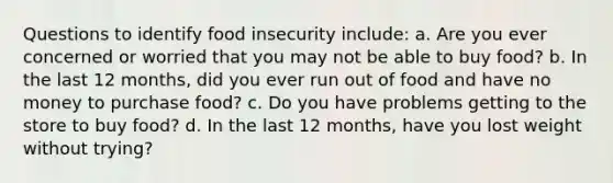 Questions to identify food insecurity include: a. Are you ever concerned or worried that you may not be able to buy food? b. In the last 12 months, did you ever run out of food and have no money to purchase food? c. Do you have problems getting to the store to buy food? d. In the last 12 months, have you lost weight without trying?