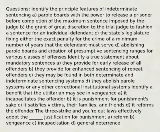 Questions: Identify the principle features of indeterminate sentencing a) parole boards with the power to release a prisoner before completion of the maximum sentence imposed by the judge b) the grant of great discretion to the trial judge to fashion a sentence for an individual defendant c) the state's legislature fixing either the exact penalty for the crime of a minimum number of years that the defendant must serve d) abolishing parole boards and creation of presumptive sentencing ranges for various classes of offenses Identify a true statement about mandatory sentences a) they provide for early release of all offenders b) they provide for enhanced sentencing of repeat offenders c) they may be found in both determinate and indeterminate sentencing systems d) they abolish parole systems or any other correctional institutional systems Identify a benefit that the utilitarian may see in vengeance a) it incapacitates the offender b) it is punishment for punishment's sake c) it satisfies victims, their families, and friends d) it reforms the offender The three-strike and you're out laws effectively adopt the ______ justification for punishment a) reform b) vengeance c) incapacitation d) general deterrence