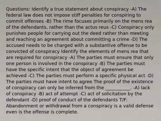 Questions: Identify a true statement about conspiracy -A) The federal law does not impose stiff penalties for conspiring to commit offenses -B) The rime focuses primarily on the mens rea of the defendants, rather than the actus reus -C) Conspiracy only punishes people for carrying out the deed rather than meeting and reaching an agreement about committing a crime -D) The accused needs to be charged with a substantive offense to be convicted of conspiracy Identify the elements of mens rea that are required for conspiracy -A) The parties must ensure that only one person is involved in the conspiracy -B) The parties must have the specific intent that the object of agreement be achieved -C) The parties must perform a specific physical act -D) The parties must have intent to agree The proof of the existence of conspiracy can only be inferred from the ___________. -A) lack of conspiracy -B) act of attempt -C) act of solicitation by the defendant -D) proof of conduct of the defendants T/F: Abandonment or withdrawal from a conspiracy is a valid defense even is the offense is complete.