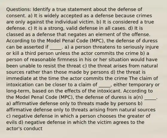 Questions: Identify a true statement about the defense of consent. a) It is widely accepted as a defense because crimes are only against the individual victim. b) It is considered a true defense. c) It is a strong, valid defense in all cases. d) It is classed as a defense that negates an element of the offense. According to the Model Penal Code (MPC), the defense of duress can be asserted if _____. a) a person threatens to seriously injure or kill a third person unless the actor commits the crime b) a person of reasonable firmness in his or her situation would have been unable to resist the threat c) the threat arises from natural sources rather than those made by persons d) the threat is immediate at the time the actor commits the crime The claim of intoxication can be closer to a claim of _____, either temporary or long-term, based on the effects of the intoxicant. According to the Model Penal Code (MPC), the defense of duress is a(n) _____. a) affirmative defense only to threats made by persons b) affirmative defense only to threats arising from natural sources c) negative defense in which a person chooses the greater of evils d) negative defense in which the victim agrees to the actor's conduct