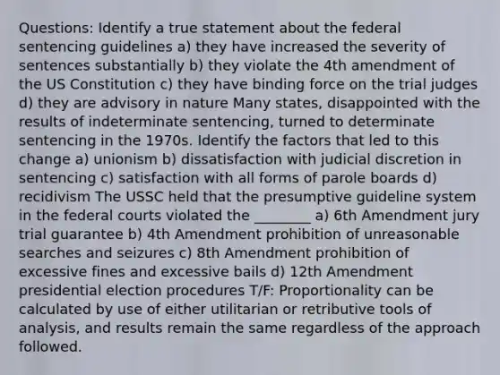 Questions: Identify a true statement about the federal sentencing guidelines a) they have increased the severity of sentences substantially b) they violate the 4th amendment of the US Constitution c) they have binding force on the trial judges d) they are advisory in nature Many states, disappointed with the results of indeterminate sentencing, turned to determinate sentencing in the 1970s. Identify the factors that led to this change a) unionism b) dissatisfaction with judicial discretion in sentencing c) satisfaction with all forms of parole boards d) recidivism The USSC held that the presumptive guideline system in the federal courts violated the ________ a) 6th Amendment jury trial guarantee b) 4th Amendment prohibition of unreasonable searches and seizures c) 8th Amendment prohibition of excessive fines and excessive bails d) 12th Amendment presidential election procedures T/F: Proportionality can be calculated by use of either utilitarian or retributive tools of analysis, and results remain the same regardless of the approach followed.