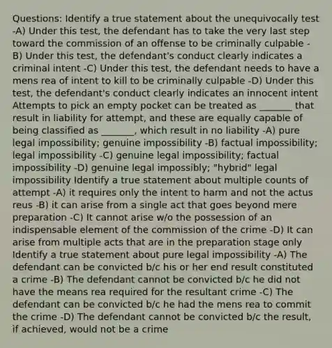 Questions: Identify a true statement about the unequivocally test -A) Under this test, the defendant has to take the very last step toward the commission of an offense to be criminally culpable -B) Under this test, the defendant's conduct clearly indicates a criminal intent -C) Under this test, the defendant needs to have a mens rea of intent to kill to be criminally culpable -D) Under this test, the defendant's conduct clearly indicates an innocent intent Attempts to pick an empty pocket can be treated as _______ that result in liability for attempt, and these are equally capable of being classified as _______, which result in no liability -A) pure legal impossibility; genuine impossibility -B) factual impossibility; legal impossibility -C) genuine legal impossibility; factual impossibility -D) genuine legal impossibly; "hybrid" legal impossibility Identify a true statement about multiple counts of attempt -A) it requires only the intent to harm and not the actus reus -B) it can arise from a single act that goes beyond mere preparation -C) It cannot arise w/o the possession of an indispensable element of the commission of the crime -D) It can arise from multiple acts that are in the preparation stage only Identify a true statement about pure legal impossibility -A) The defendant can be convicted b/c his or her end result constituted a crime -B) The defendant cannot be convicted b/c he did not have the means rea required for the resultant crime -C) The defendant can be convicted b/c he had the mens rea to commit the crime -D) The defendant cannot be convicted b/c the result, if achieved, would not be a crime