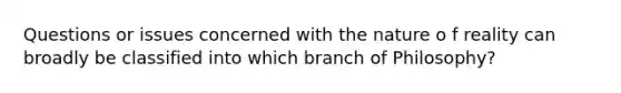 Questions or issues concerned with the nature o f reality can broadly be classified into which branch of Philosophy?
