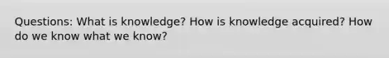 Questions: What is knowledge? How is knowledge acquired? How do we know what we know?