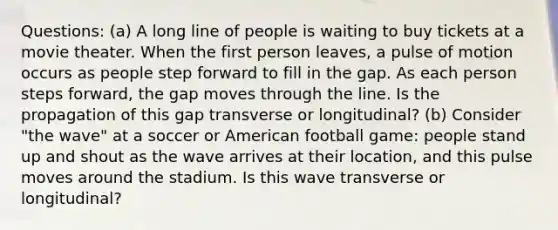 Questions: (a) A long line of people is waiting to buy tickets at a movie theater. When the first person leaves, a pulse of motion occurs as people step forward to fill in the gap. As each person steps forward, the gap moves through the line. Is the propagation of this gap transverse or longitudinal? (b) Consider "the wave" at a soccer or American football game: people stand up and shout as the wave arrives at their location, and this pulse moves around the stadium. Is this wave transverse or longitudinal?