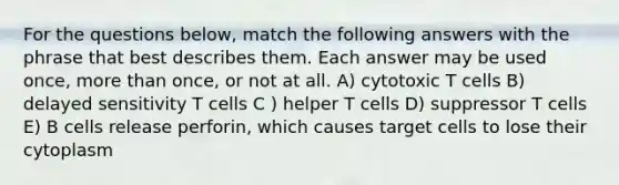 For the questions below, match the following answers with the phrase that best describes them. Each answer may be used once, more than once, or not at all. A) cytotoxic T cells B) delayed sensitivity T cells C ) helper T cells D) suppressor T cells E) B cells release perforin, which causes target cells to lose their cytoplasm