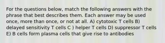 For the questions below, match the following answers with the phrase that best describes them. Each answer may be used once, more than once, or not at all. A) cytotoxic T cells B) delayed sensitivity T cells C ) helper T cells D) suppressor T cells E) B cells form plasma cells that give rise to antibodies