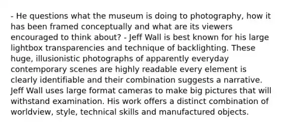 - He questions what the museum is doing to photography, how it has been framed conceptually and what are its viewers encouraged to think about? - Jeff Wall is best known for his large lightbox transparencies and technique of backlighting. These huge, illusionistic photographs of apparently everyday contemporary scenes are highly readable every element is clearly identifiable and their combination suggests a narrative. Jeff Wall uses large format cameras to make big pictures that will withstand examination. His work offers a distinct combination of worldview, style, technical skills and manufactured objects.