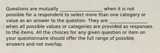 Questions are mutually ___________________ when it is not possible for a respondent to select more than one category or value as an answer to the question. They are _________________ when all possible values or categories are provided as responses to the items. All the choices for any given question or item on your questionnaire should offer the full range of possible answers and not overlap.