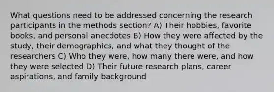 What questions need to be addressed concerning the research participants in the methods section? A) Their hobbies, favorite books, and personal anecdotes B) How they were affected by the study, their demographics, and what they thought of the researchers C) Who they were, how many there were, and how they were selected D) Their future research plans, career aspirations, and family background