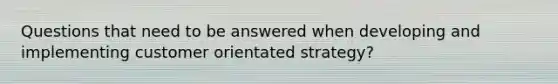 Questions that need to be answered when developing and implementing customer orientated strategy?